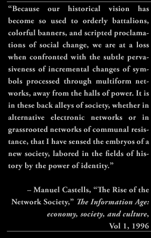 “Because our historical vision has become so used to orderly battalions, colorful banners, and scripted proclamations of social change, we are at a loss when confronted with the subtle pervasiveness of incremental changes of symbols processed through multiform networks, away from the halls of power. It is in these back alleys of society, whether in alternative electronic networks or in grassrooted networks of communal resistance, that I have sensed the embryos of a new society, labored in the fields of history by the power of identity.” – Manuel Castells, “The Rise of the Network Society,” The Information Age: economy, society, and culture, Vol 1, 1996