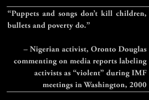 ““Puppets and songs don’t kill children, bullets and poverty do.” – Nigerian activist, Oronto Douglas commenting on media reports labeling activists as “violent” during IMF meetings in Washington, 2000