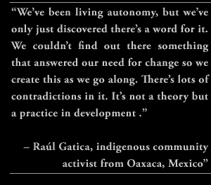 “We’ve been living autonomy, but we’ve only just discovered there’s a word for it. We couldn’t find out there something that answered our need for change so we create this as we go along. There’s lots of contradictions in it. It’s not a theory but a practice in development .”  Raúl Gatica, indigenous community activist from Oaxaca, Mexico