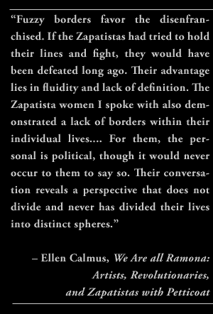  “Fuzzy borders favor the disenfranchised. If the Zapatistas had tried to hold their lines and fight, they would have been defeated long ago. Their advantage lies in fluidity and lack of definition. The Zapatista women I spoke with also demonstrated a lack of borders within their individual lives.... For them, the personal is political, though it would never occur to them to say so. Their conversation reveals a perspective that does not divide and never has divided their lives into distinct spheres.” – Ellen Calmus, We Are all Ramona: Artists, Revolutionaries, and Zapatistas with Petticoat