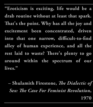 “Eroticism is exciting, life would be a drab routine without at least that spark. That's the point. Why has all the joy and excitement been concentrated, driven into that one narrow, difficult-to-find alley of human experience, and all the rest laid to waste? There's plenty to go around within the spectrum of our lives.” – Shulamith Firestone, The Dialectic of Sex: The Case For Feminist Revolution, 1970
