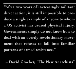 “After two years of increasingly militant direct action, it is still impossible to produce a single example of anyone to whom a US activist has caused physical injury. Governments simply do not know how to deal with an overtly revolutionary movement that refuses to fall into familiar patterns of armed resistance.” – David Graeber, “The New Anarchists”