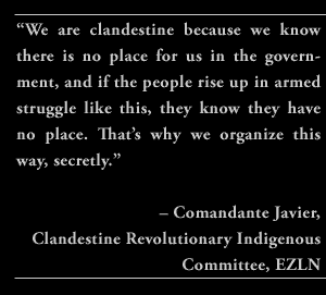 “We are clandestine because we know there is no place for us in the government, and if the people rise up in armed struggle like this, they know they have no place. That’s why we organize this way, secretly.” – Comandante Javier, Clandestine Revolutionary Indigenous Committee, EZLN.