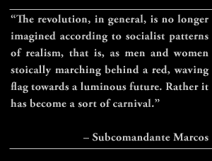 “The revolution, in general, is no longer imagined according to socialist patterns of realism, that is, as men and women stoically marching behind a red, waving flag towards a luminous future. Rather it has become a sort of carnival.” – Subcomandante Marcos