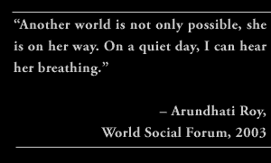 “Another world is not only possible, she is on her way. On a quiet day, I can hear her breathing.” – Arundhati Roy, World Social Forum, 2003